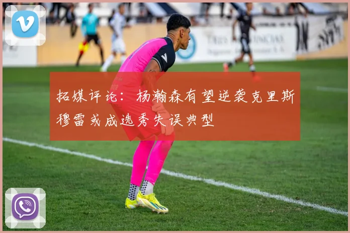 拓媒评论：杨瀚森有望逆袭克里斯穆雷或成选秀失误典型