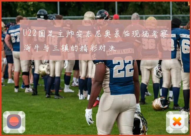 U22国足主帅安东尼奥亲临现场考察海牛与三镇的精彩对决