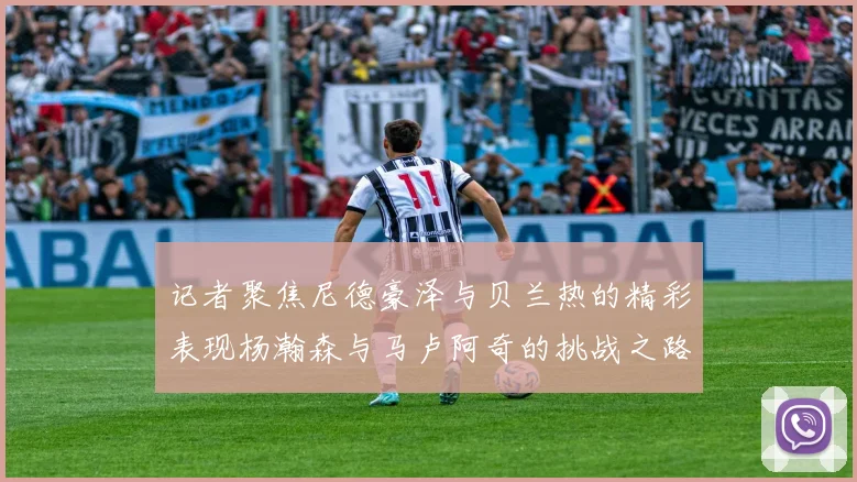 记者聚焦尼德豪泽与贝兰热的精彩表现杨瀚森与马卢阿奇的挑战之路依旧艰难