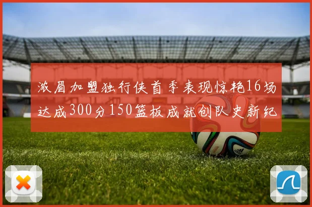 浓眉加盟独行侠首季表现惊艳16场达成300分150篮板成就创队史新纪录