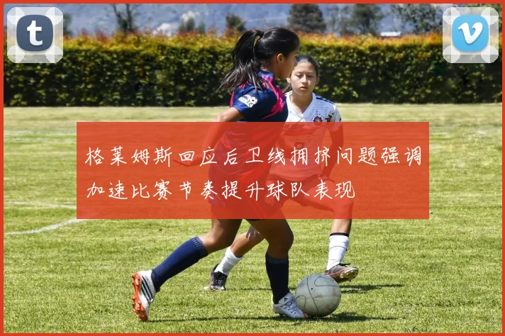 格莱姆斯回应后卫线拥挤问题强调加速比赛节奏提升球队表现