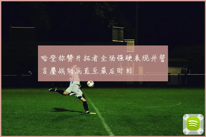 哈登称赞开拓者全场强硬表现并誓言鏖战到底直至最后时刻
