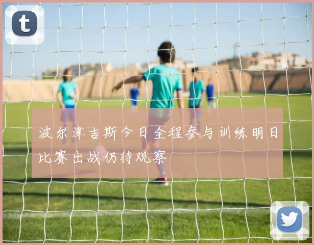 波尔津吉斯今日全程参与训练明日比赛出战仍待观察