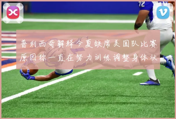 普利西奇解释今夏缺席美国队比赛原因称一直在努力训练调整身体状态