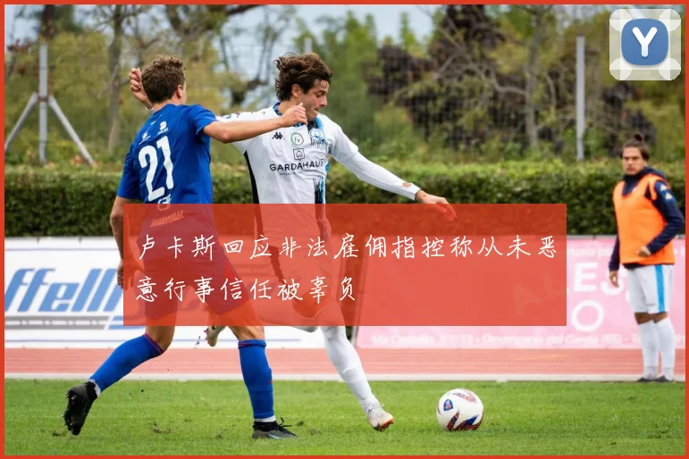 卢卡斯回应非法雇佣指控称从未恶意行事信任被辜负