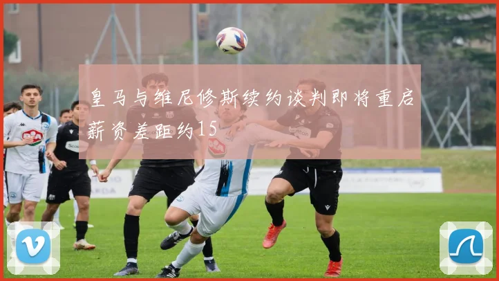 皇马与维尼修斯续约谈判即将重启薪资差距约15