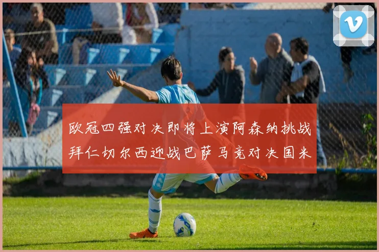 欧冠四强对决即将上演阿森纳挑战拜仁切尔西迎战巴萨马竞对决国米