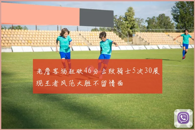 老詹客场狂砍46分击败骑士5次30展现王者风范大胜不留情面