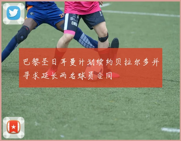 巴黎圣日耳曼计划续约贝拉尔多并寻求延长两名球员合同