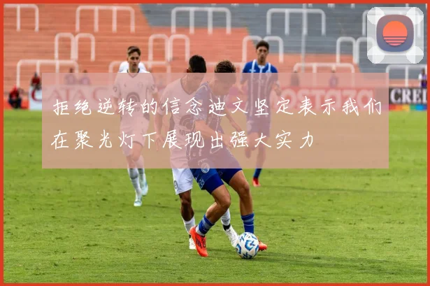 拒绝逆转的信念迪文坚定表示我们在聚光灯下展现出强大实力