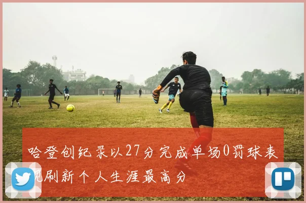 哈登创纪录以27分完成单场0罚球表现刷新个人生涯最高分