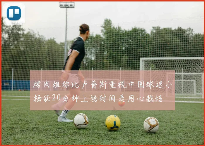 烤肉姐称比卢普斯重视中国球迷小杨获20分钟上场时间是用心栽培