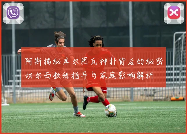 阿斯揭秘库尔图瓦神扑背后的秘密切尔西教练指导与家庭影响解析