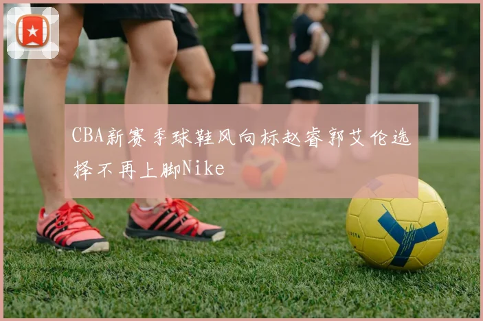 CBA新赛季球鞋风向标赵睿郭艾伦选择不再上脚Nike