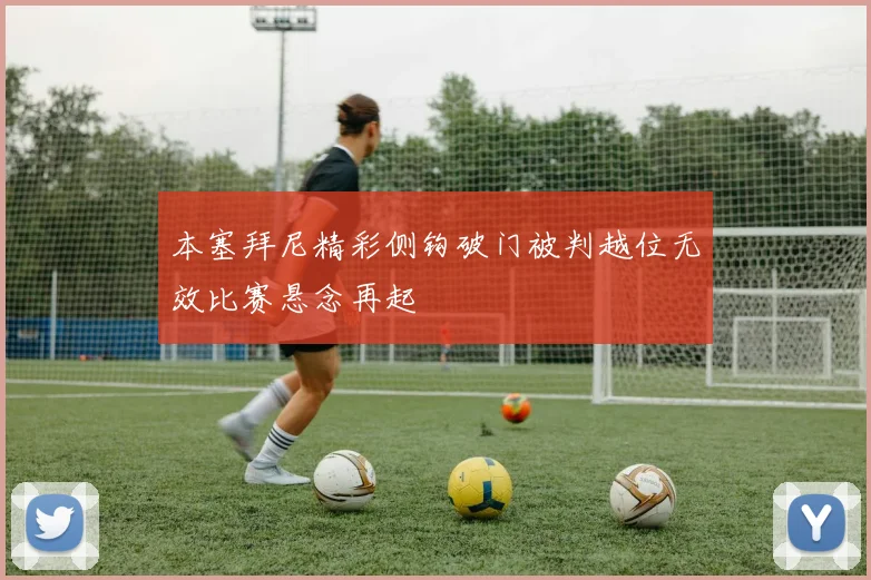 本塞拜尼精彩侧钩破门被判越位无效比赛悬念再起