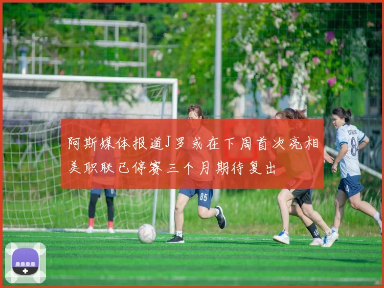 阿斯媒体报道J罗或在下周首次亮相美职联已停赛三个月期待复出