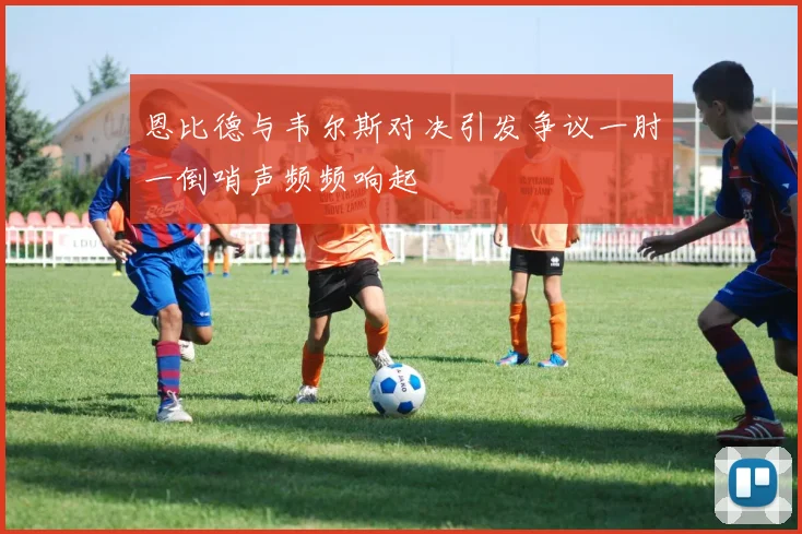 恩比德与韦尔斯对决引发争议一肘一倒哨声频频响起