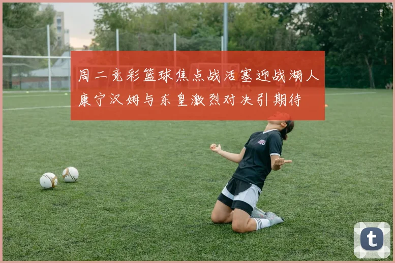 周二竞彩篮球焦点战活塞迎战湖人康宁汉姆与东皇激烈对决引期待