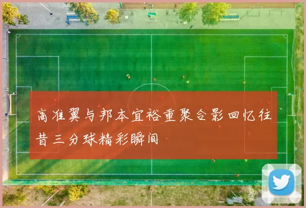 高准翼与邦本宜裕重聚合影回忆往昔三分球精彩瞬间